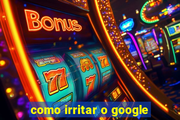 como irritar o google